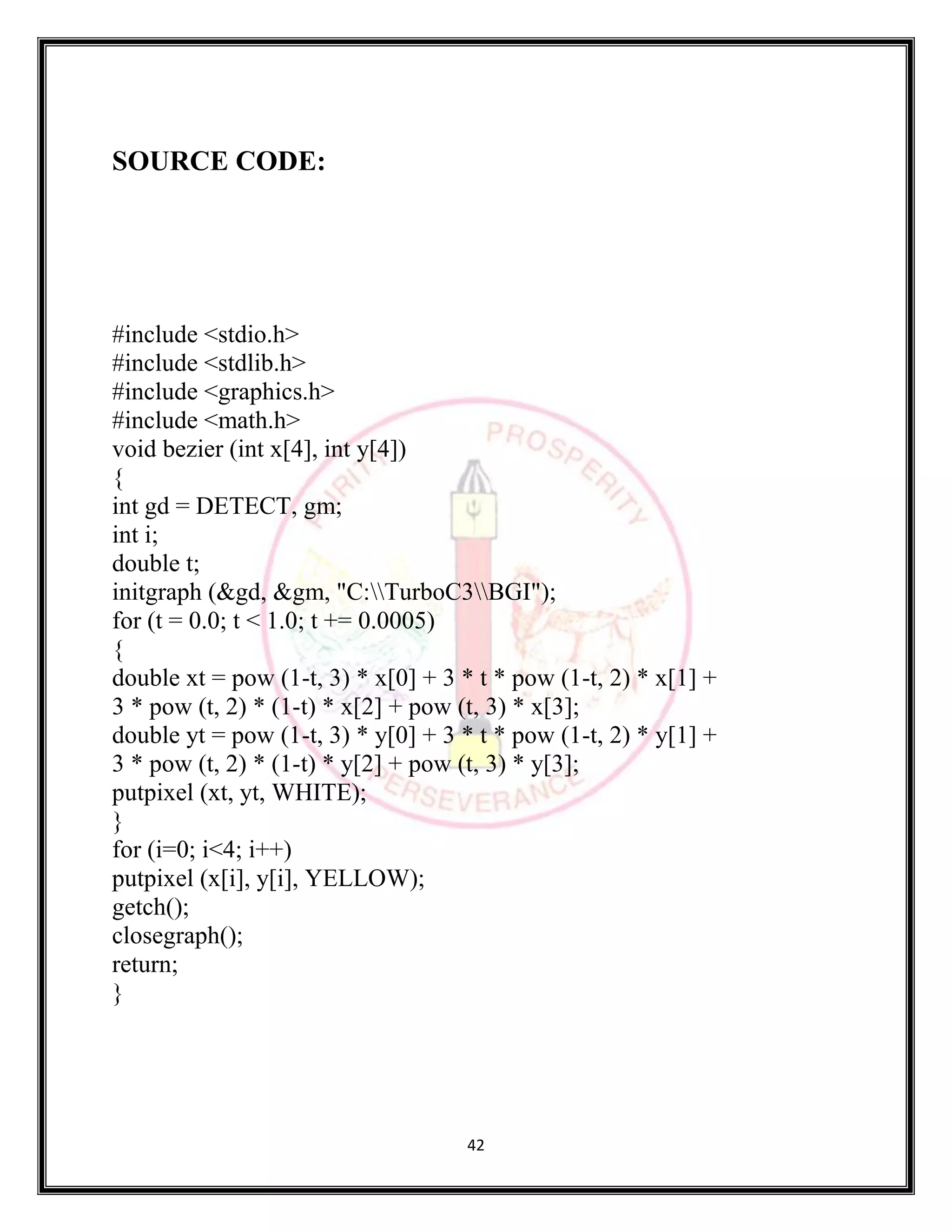 42
SOURCE CODE:
#include <stdio.h>
#include <stdlib.h>
#include <graphics.h>
#include <math.h>
void bezier (int x[4], int y[4])
{
int gd = DETECT, gm;
int i;
double t;
initgraph (&gd, &gm, "C:TurboC3BGI");
for (t = 0.0; t < 1.0; t += 0.0005)
{
double xt = pow (1-t, 3) * x[0] + 3 * t * pow (1-t, 2) * x[1] +
3 * pow (t, 2) * (1-t) * x[2] + pow (t, 3) * x[3];
double yt = pow (1-t, 3) * y[0] + 3 * t * pow (1-t, 2) * y[1] +
3 * pow (t, 2) * (1-t) * y[2] + pow (t, 3) * y[3];
putpixel (xt, yt, WHITE);
}
for (i=0; i<4; i++)
putpixel (x[i], y[i], YELLOW);
getch();
closegraph();
return;
}
 