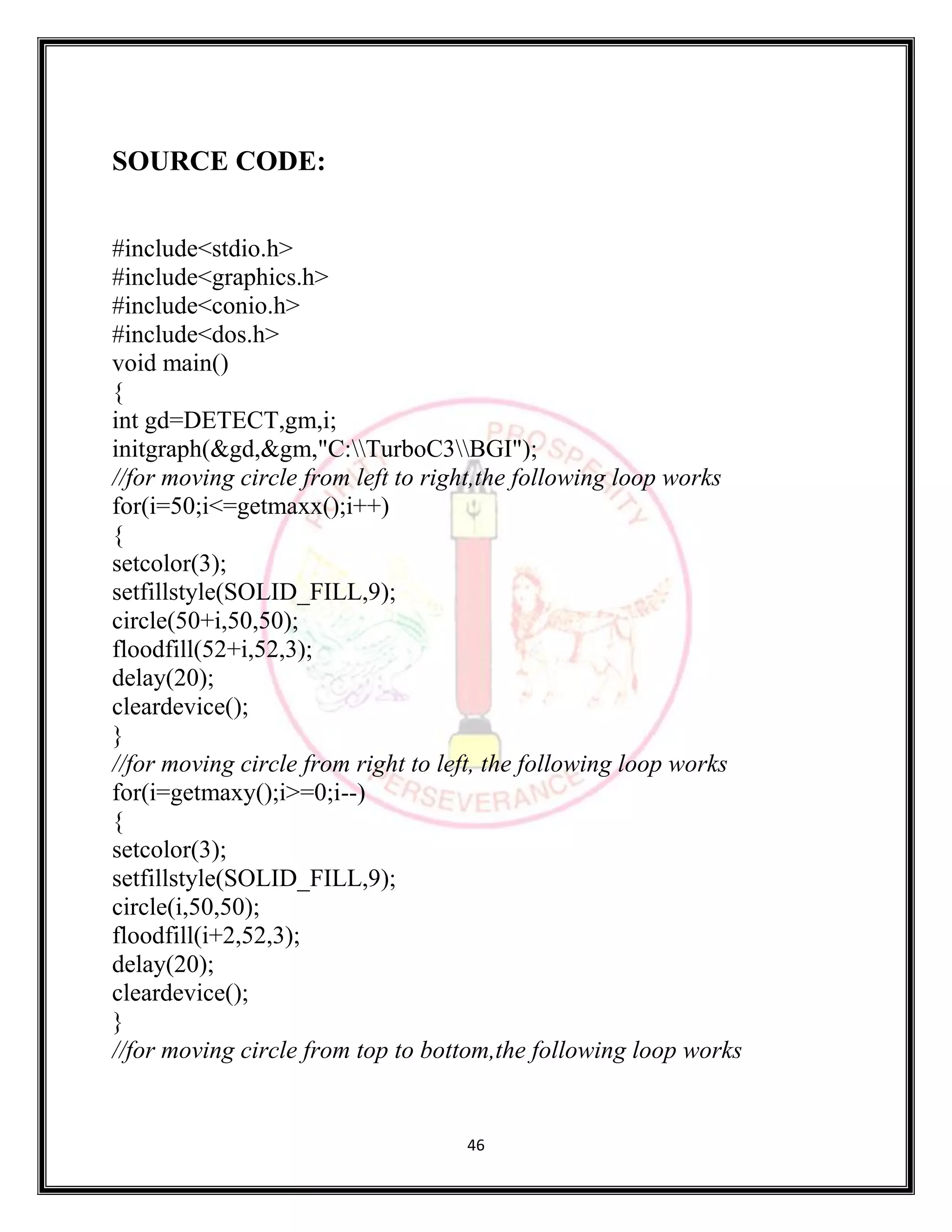 46
SOURCE CODE:
#include<stdio.h>
#include<graphics.h>
#include<conio.h>
#include<dos.h>
void main()
{
int gd=DETECT,gm,i;
initgraph(&gd,&gm,"C:TurboC3BGI");
//for moving circle from left to right,the following loop works
for(i=50;i<=getmaxx();i++)
{
setcolor(3);
setfillstyle(SOLID_FILL,9);
circle(50+i,50,50);
floodfill(52+i,52,3);
delay(20);
cleardevice();
}
//for moving circle from right to left, the following loop works
for(i=getmaxy();i>=0;i--)
{
setcolor(3);
setfillstyle(SOLID_FILL,9);
circle(i,50,50);
floodfill(i+2,52,3);
delay(20);
cleardevice();
}
//for moving circle from top to bottom,the following loop works
 