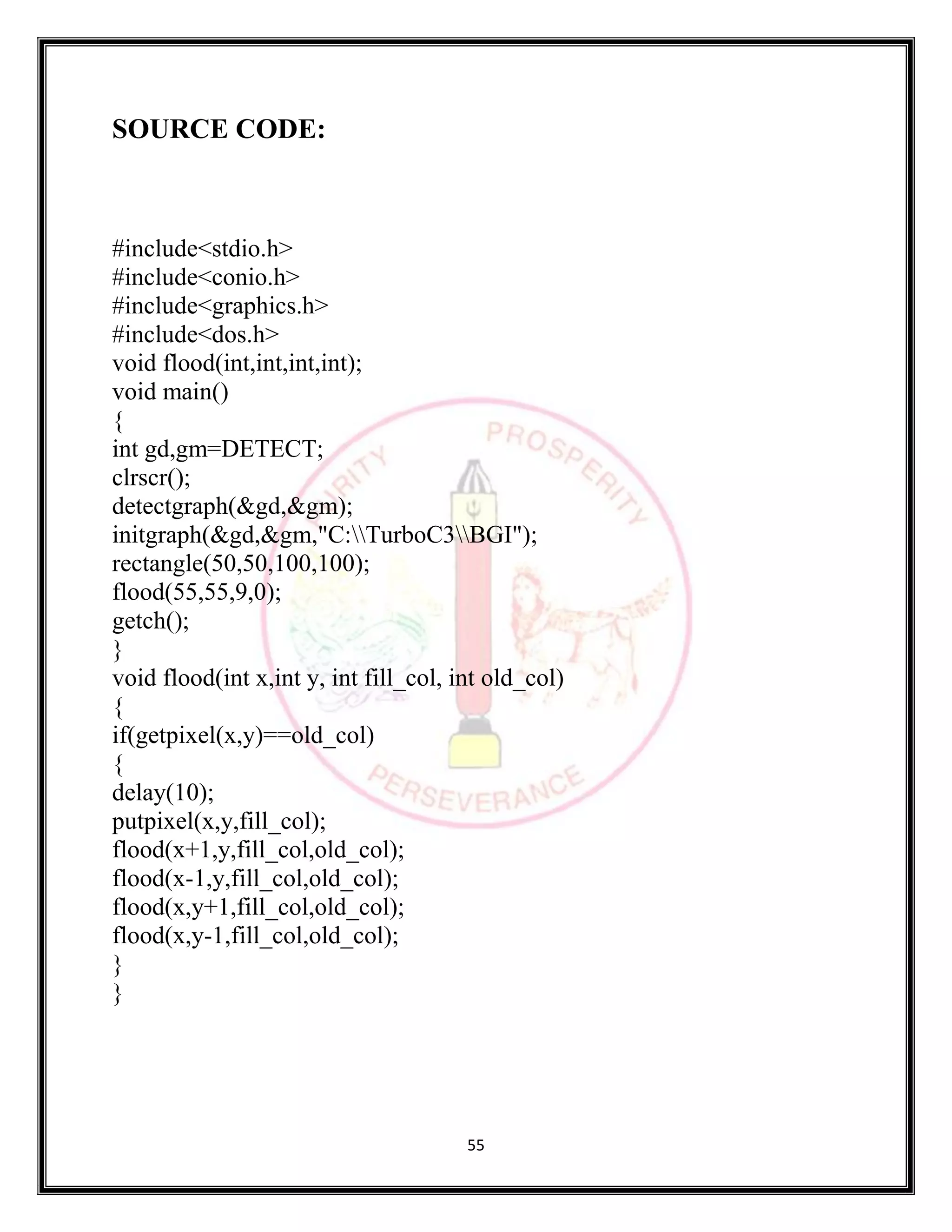55
SOURCE CODE:
#include<stdio.h>
#include<conio.h>
#include<graphics.h>
#include<dos.h>
void flood(int,int,int,int);
void main()
{
int gd,gm=DETECT;
clrscr();
detectgraph(&gd,&gm);
initgraph(&gd,&gm,"C:TurboC3BGI");
rectangle(50,50,100,100);
flood(55,55,9,0);
getch();
}
void flood(int x,int y, int fill_col, int old_col)
{
if(getpixel(x,y)==old_col)
{
delay(10);
putpixel(x,y,fill_col);
flood(x+1,y,fill_col,old_col);
flood(x-1,y,fill_col,old_col);
flood(x,y+1,fill_col,old_col);
flood(x,y-1,fill_col,old_col);
}
}
 