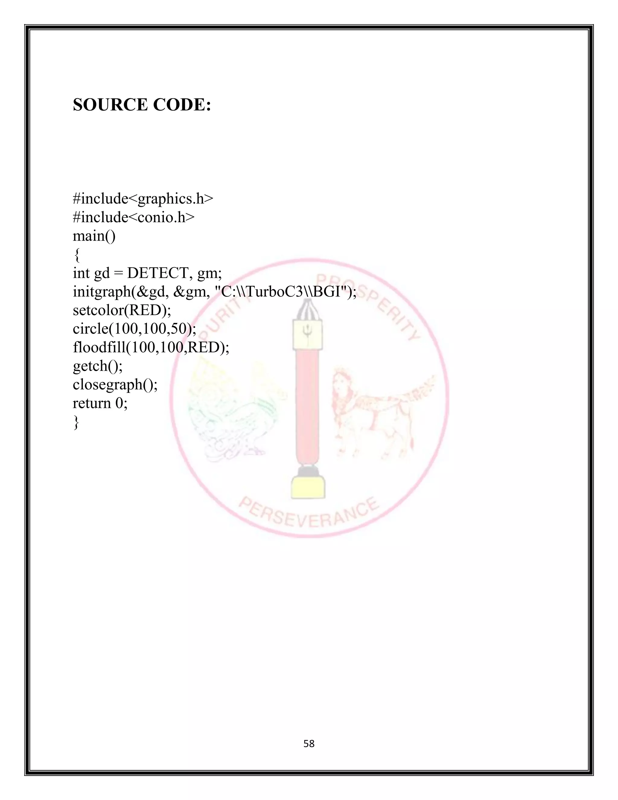 58
SOURCE CODE:
#include<graphics.h>
#include<conio.h>
main()
{
int gd = DETECT, gm;
initgraph(&gd, &gm, "C:TurboC3BGI");
setcolor(RED);
circle(100,100,50);
floodfill(100,100,RED);
getch();
closegraph();
return 0;
}
 