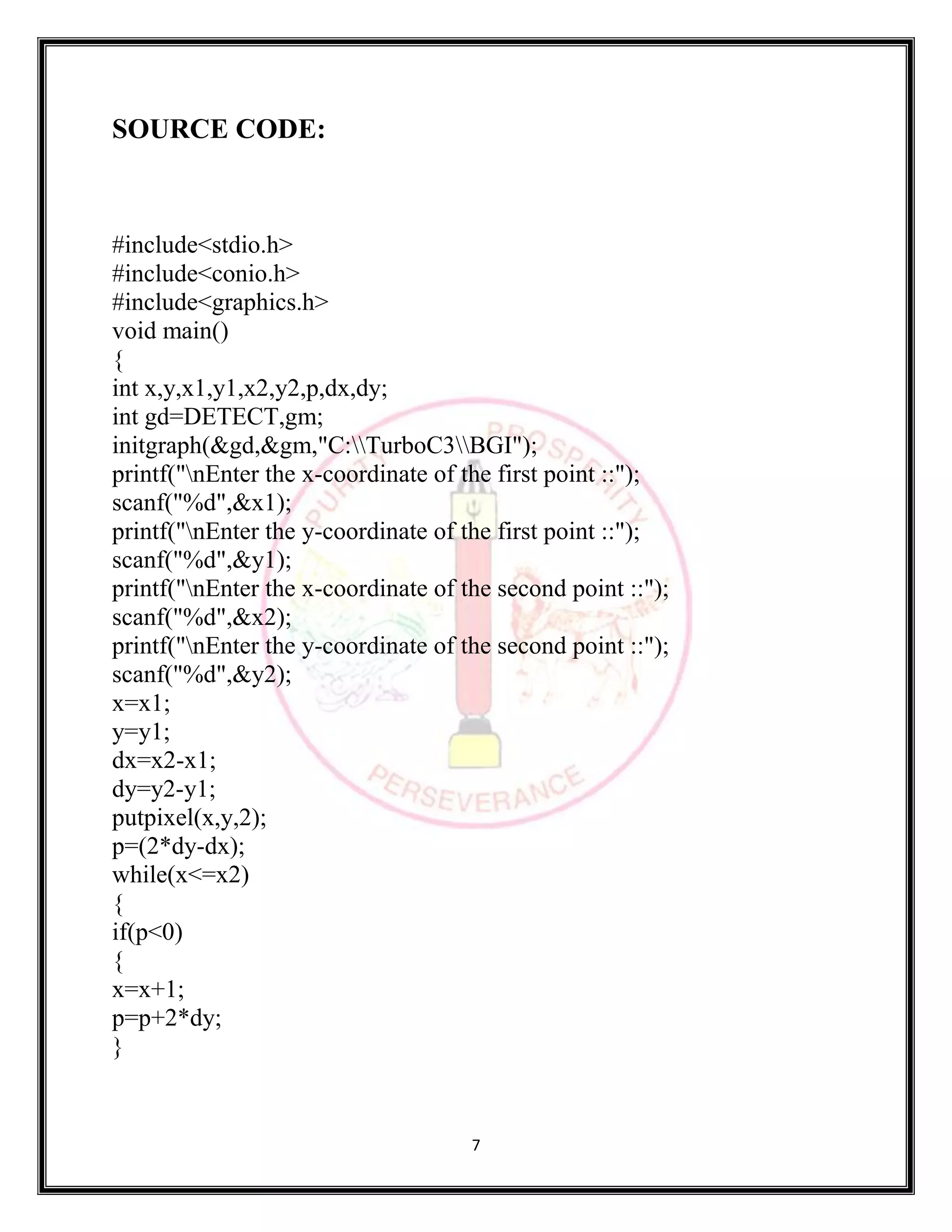 7
SOURCE CODE:
#include<stdio.h>
#include<conio.h>
#include<graphics.h>
void main()
{
int x,y,x1,y1,x2,y2,p,dx,dy;
int gd=DETECT,gm;
initgraph(&gd,&gm,"C:TurboC3BGI");
printf("nEnter the x-coordinate of the first point ::");
scanf("%d",&x1);
printf("nEnter the y-coordinate of the first point ::");
scanf("%d",&y1);
printf("nEnter the x-coordinate of the second point ::");
scanf("%d",&x2);
printf("nEnter the y-coordinate of the second point ::");
scanf("%d",&y2);
x=x1;
y=y1;
dx=x2-x1;
dy=y2-y1;
putpixel(x,y,2);
p=(2*dy-dx);
while(x<=x2)
{
if(p<0)
{
x=x+1;
p=p+2*dy;
}
 