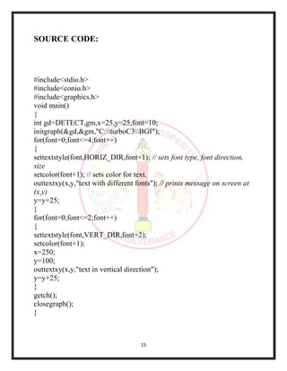 15
SOURCE CODE:
#include<stdio.h>
#include<conio.h>
#include<graphics.h>
void main()
{
int gd=DETECT,gm,x=25,y=25,font=10;
initgraph(&gd,&gm,"C:turboC3BGI");
for(font=0;font<=4;font++)
{
settextstyle(font,HORIZ_DIR,font+1); // sets font type, font direction,
size
setcolor(font+1); // sets color for text.
outtextxy(x,y,"text with different fonts"); // prints message on screen at
(x,y)
y=y+25;
}
for(font=0;font<=2;font++)
{
settextstyle(font,VERT_DIR,font+2);
setcolor(font+1);
x=250;
y=100;
outtextxy(x,y,"text in vertical direction");
y=y+25;
}
getch();
closegraph();
}
 