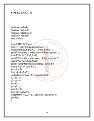 21
SOURCE CODE:
#include<stdio.h>
#include<conio.h>
#include<graphics.h>
#include<math.h>
void main()
{
int gd=DETECT,gm;
int x1,y1,x2,y2,tx,ty,x3,y3,x4,y4;
initgraph(&gd,&gm,"C:TurboC3BGI");
printf("Enter the starting point of line segment:");
scanf("%d %d",&x1,&y1);
printf("Enter the ending point of line segment:");
scanf("%d %d",&x2,&y2);
printf("Enter translation distances tx,ty:n");
scanf("%d%d",&tx,&ty);
setcolor(5);
line(x1,y1,x2,y2);
outtextxy(x2+2,y2+2,"Original line");
x3=x1+tx;
y3=y1+ty;
x4=x2+tx;
y4=y2+ty;
setcolor(7);
line(x3,y3,x4,y4);
outtextxy(x4+2,y4+2,"Line after translation");
getch();
}
 