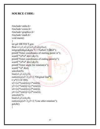 27
SOURCE CODE:
#include<stdio.h>
#include<conio.h>
#include<graphics.h>
#include<math.h>
void main()
{
int gd=DETECT,gm;
float x1,y1,x2,y2,x3,y3,x4,y4,a,t;
initgraph(&gd,&gm,"C:TurboC3BGI");
printf("Enter coordinates of starting point:n");
scanf("%f%f",&x1,&y1);
printf("Enter coordinates of ending pointn");
scanf("%f%f",&x2,&y2);
printf("Enter angle for rotationn");
scanf("%f",&a);
setcolor(5);
line(x1,y1,x2,y2);
outtextxy(x2+2,y2+2,"Original line");
t=a*(3.14/180);
x3=(x1*cos(t))-(y1*sin(t));
y3=(x1*sin(t))+(y1*cos(t));
x4=(x2*cos(t))-(y2*sin(t));
y4=(x2*sin(t))+(y2*cos(t));
setcolor(7);
line(x3,y3,x4,y4);
outtextxy(x3+2,y3+2,"Line after rotation");
getch();
}
 