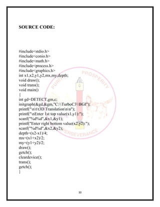 30
SOURCE CODE:
#include<stdio.h>
#include<conio.h>
#include<math.h>
#include<process.h>
#include<graphics.h>
int x1,x2,y1,y2,mx,my,depth;
void draw();
void trans();
void main()
{
int gd=DETECT,gm,c;
initgraph(&gd,&gm,"C:TurboC3BGI");
printf("ntt3D Translationnn");
printf("nEnter 1st top value(x1,y1):");
scanf("%d%d",&x1,&y1);
printf("Enter right bottom value(x2,y2):");
scanf("%d%d",&x2,&y2);
depth=(x2-x1)/4;
mx=(x1+x2)/2;
my=(y1+y2)/2;
draw();
getch();
cleardevice();
trans();
getch();
}
 