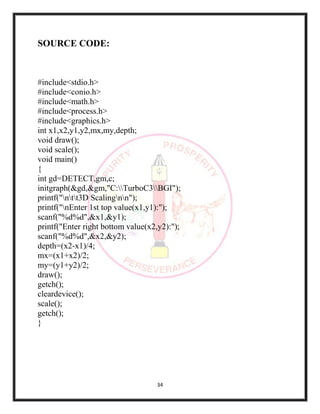 34
SOURCE CODE:
#include<stdio.h>
#include<conio.h>
#include<math.h>
#include<process.h>
#include<graphics.h>
int x1,x2,y1,y2,mx,my,depth;
void draw();
void scale();
void main()
{
int gd=DETECT,gm,c;
initgraph(&gd,&gm,"C:TurboC3BGI");
printf("ntt3D Scalingnn");
printf("nEnter 1st top value(x1,y1):");
scanf("%d%d",&x1,&y1);
printf("Enter right bottom value(x2,y2):");
scanf("%d%d",&x2,&y2);
depth=(x2-x1)/4;
mx=(x1+x2)/2;
my=(y1+y2)/2;
draw();
getch();
cleardevice();
scale();
getch();
}
 