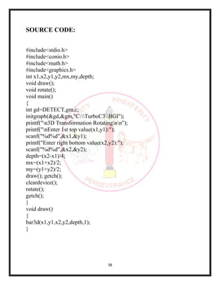 38
SOURCE CODE:
#include<stdio.h>
#include<conio.h>
#include<math.h>
#include<graphics.h>
int x1,x2,y1,y2,mx,my,depth;
void draw();
void rotate();
void main()
{
int gd=DETECT,gm,c;
initgraph(&gd,&gm,"C:TurboC3BGI");
printf("n3D Transformation Rotatingnn");
printf("nEnter 1st top value(x1,y1):");
scanf("%d%d",&x1,&y1);
printf("Enter right bottom value(x2,y2):");
scanf("%d%d",&x2,&y2);
depth=(x2-x1)/4;
mx=(x1+x2)/2;
my=(y1+y2)/2;
draw(); getch();
cleardevice();
rotate();
getch();
}
void draw()
{
bar3d(x1,y1,x2,y2,depth,1);
}
 