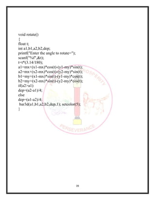 39
void rotate()
{
float t;
int a1,b1,a2,b2,dep;
printf("Enter the angle to rotate=");
scanf("%f",&t);
t=t*(3.14/180);
a1=mx+(x1-mx)*cos(t)-(y1-my)*sin(t);
a2=mx+(x2-mx)*cos(t)-(y2-my)*sin(t);
b1=my+(x1-mx)*sin(t)-(y1-my)*cos(t);
b2=my+(x2-mx)*sin(t)-(y2-my)*cos(t);
if(a2>a1)
dep=(a2-a1)/4;
else
dep=(a1-a2)/4;
bar3d(a1,b1,a2,b2,dep,1); setcolor(5);
}
 