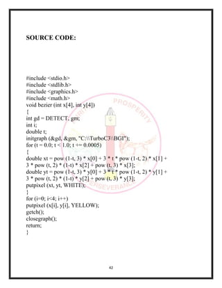 42
SOURCE CODE:
#include <stdio.h>
#include <stdlib.h>
#include <graphics.h>
#include <math.h>
void bezier (int x[4], int y[4])
{
int gd = DETECT, gm;
int i;
double t;
initgraph (&gd, &gm, "C:TurboC3BGI");
for (t = 0.0; t < 1.0; t += 0.0005)
{
double xt = pow (1-t, 3) * x[0] + 3 * t * pow (1-t, 2) * x[1] +
3 * pow (t, 2) * (1-t) * x[2] + pow (t, 3) * x[3];
double yt = pow (1-t, 3) * y[0] + 3 * t * pow (1-t, 2) * y[1] +
3 * pow (t, 2) * (1-t) * y[2] + pow (t, 3) * y[3];
putpixel (xt, yt, WHITE);
}
for (i=0; i<4; i++)
putpixel (x[i], y[i], YELLOW);
getch();
closegraph();
return;
}
 