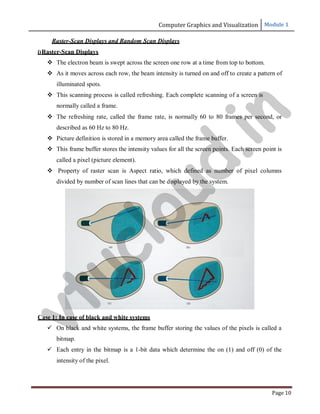 Computer Graphics and Visualization Module 1
Page 10
Raster-Scan Displays and Random Scan Displays
i)Raster-Scan Displays
 The electron beam is swept across the screen one row at a time from top to bottom.
 As it moves across each row, the beam intensity is turned on and off to create a pattern of
illuminated spots.
 This scanning process is called refreshing. Each complete scanning of a screen is
normally called a frame.
 The refreshing rate, called the frame rate, is normally 60 to 80 frames per second, or
described as 60 Hz to 80 Hz.
 Picture definition is stored in a memory area called the frame buffer.
 This frame buffer stores the intensity values for all the screen points. Each screen point is
called a pixel (picture element).
 Property of raster scan is Aspect ratio, which defined as number of pixel columns
divided by number of scan lines that can be displayed by the system.
Case 1: In case of black and white systems
 On black and white systems, the frame buffer storing the values of the pixels is called a
bitmap.
 Each entry in the bitmap is a 1-bit data which determine the on (1) and off (0) of the
intensity of the pixel.
v
t
u
c
l
o
u
d
.
i
n
 