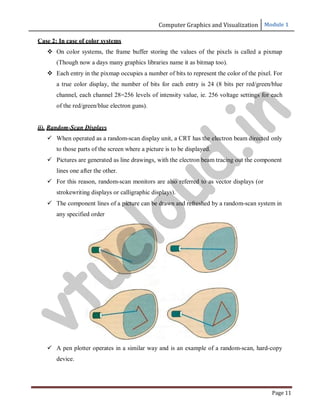 Computer Graphics and Visualization Module 1
Page 11
Case 2: In case of color systems
 On color systems, the frame buffer storing the values of the pixels is called a pixmap
(Though now a days many graphics libraries name it as bitmap too).
 Each entry in the pixmap occupies a number of bits to represent the color of the pixel. For
a true color display, the number of bits for each entry is 24 (8 bits per red/green/blue
channel, each channel 28=256 levels of intensity value, ie. 256 voltage settings for each
of the red/green/blue electron guns).
ii). Random-Scan Displays
 When operated as a random-scan display unit, a CRT has the electron beam directed only
to those parts of the screen where a picture is to be displayed.
 Pictures are generated as line drawings, with the electron beam tracing out the component
lines one after the other.
 For this reason, random-scan monitors are also referred to as vector displays (or
strokewriting displays or calligraphic displays).
 The component lines of a picture can be drawn and refreshed by a random-scan system in
any specified order
 A pen plotter operates in a similar way and is an example of a random-scan, hard-copy
device.
v
t
u
c
l
o
u
d
.
i
n
 