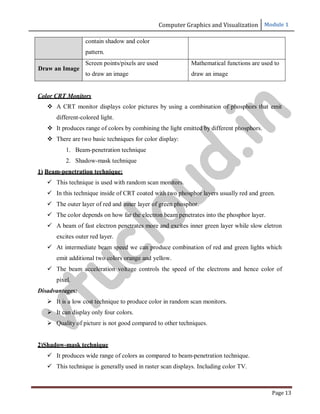 Computer Graphics and Visualization Module 1
Page 13
contain shadow and color
pattern.
Draw an Image
Screen points/pixels are used
to draw an image
Mathematical functions are used to
draw an image
Color CRT Monitors
 A CRT monitor displays color pictures by using a combination of phosphors that emit
different-colored light.
 It produces range of colors by combining the light emitted by different phosphors.
 There are two basic techniques for color display:
1. Beam-penetration technique
2. Shadow-mask technique
1) Beam-penetration technique:
 This technique is used with random scan monitors.
 In this technique inside of CRT coated with two phosphor layers usually red and green.
 The outer layer of red and inner layer of green phosphor.
 The color depends on how far the electron beam penetrates into the phosphor layer.
 A beam of fast electron penetrates more and excites inner green layer while slow eletron
excites outer red layer.
 At intermediate beam speed we can produce combination of red and green lights which
emit additional two colors orange and yellow.
 The beam acceleration voltage controls the speed of the electrons and hence color of
pixel.
Disadvantages:
 It is a low cost technique to produce color in random scan monitors.
 It can display only four colors.
 Quality of picture is not good compared to other techniques.
2)Shadow-mask technique
 It produces wide range of colors as compared to beam-penetration technique.
 This technique is generally used in raster scan displays. Including color TV.
v
t
u
c
l
o
u
d
.
i
n
 