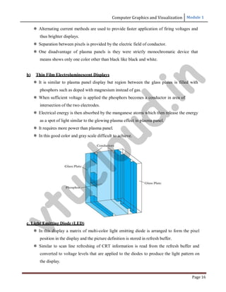 Computer Graphics and Visualization Module 1
Page 16
 Alternating current methods are used to provide faster application of firing voltages and
thus brighter displays.
 Separation between pixels is provided by the electric field of conductor.
 One disadvantage of plasma panels is they were strictly monochromatic device that
means shows only one color other than black like black and white.
b) Thin Film Electroluminescent Displays
 It is similar to plasma panel display but region between the glass plates is filled with
phosphors such as doped with magnesium instead of gas.
 When sufficient voltage is applied the phosphors becomes a conductor in area of
intersection of the two electrodes.
 Electrical energy is then absorbed by the manganese atoms which then release the energy
as a spot of light similar to the glowing plasma effect in plasma panel.
 It requires more power than plasma panel.
 In this good color and gray scale difficult to achieve.
c. Light Emitting Diode (LED)
 In this display a matrix of multi-color light emitting diode is arranged to form the pixel
position in the display and the picture definition is stored in refresh buffer.
 Similar to scan line refreshing of CRT information is read from the refresh buffer and
converted to voltage levels that are applied to the diodes to produce the light pattern on
the display.
v
t
u
c
l
o
u
d
.
i
n
 