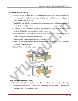 Computer Graphics and Visualization Module 1
Page 17
d)Liquid Crystal Display (LCD)
 This non emissive device produce picture by passing polarized light from the surrounding
or from an internal light source through liquid crystal material that can be aligned to
either block or transmit the light.
 The liquid crystal refreshes to fact that these compounds have crystalline arrangement of
molecules then also flows like liquid.
 It consists of two glass plates each with light polarizer at right angles to each other
sandwich the liquid crystal material between the plates.
 Rows of horizontal transparent conductors are built into one glass plate, and column of
vertical conductors are put into the other plates.
 The intersection of two conductors defines a pixel position.
 In the ON state polarized light passing through material is twisted so that it will pass
through the opposite polarizer.
 In the OFF state it will reflect back towards source.
Three- Dimensional Viewing Devices
 Graphics monitors for the display of three-dimensional scenes have been devised using a
technique that reflects a CRT image from a vibrating, flexible mirror As the varifocal
mirror vibrates, it changes focal length.
v
t
u
c
l
o
u
d
.
i
n
 