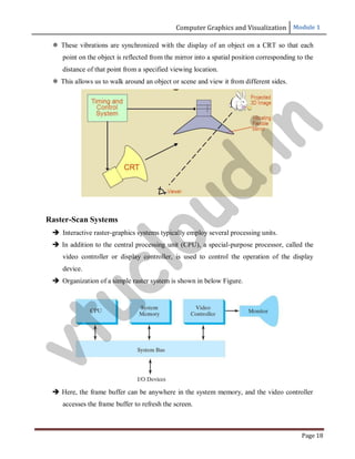 Computer Graphics and Visualization Module 1
Page 18
 These vibrations are synchronized with the display of an object on a CRT so that each
point on the object is reflected from the mirror into a spatial position corresponding to the
distance of that point from a specified viewing location.
 This allows us to walk around an object or scene and view it from different sides.
Raster-Scan Systems
 Interactive raster-graphics systems typically employ several processing units.
 In addition to the central processing unit (CPU), a special-purpose processor, called the
video controller or display controller, is used to control the operation of the display
device.
 Organization of a simple raster system is shown in below Figure.
 Here, the frame buffer can be anywhere in the system memory, and the video controller
accesses the frame buffer to refresh the screen.
v
t
u
c
l
o
u
d
.
i
n
 