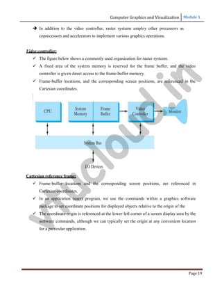 Computer Graphics and Visualization Module 1
Page 19
 In addition to the video controller, raster systems employ other processors as
coprocessors and accelerators to implement various graphics operations.
Video controller:
 The figure below shows a commonly used organization for raster systems.
 A fixed area of the system memory is reserved for the frame buffer, and the video
controller is given direct access to the frame-buffer memory.
 Frame-buffer locations, and the corresponding screen positions, are referenced in the
Cartesian coordinates.
Cartesian reference frame:
 Frame-buffer locations and the corresponding screen positions, are referenced in
Cartesian coordinates.
 In an application (user) program, we use the commands within a graphics software
package to set coordinate positions for displayed objects relative to the origin of the
 The coordinate origin is referenced at the lower-left corner of a screen display area by the
software commands, although we can typically set the origin at any convenient location
for a particular application.
v
t
u
c
l
o
u
d
.
i
n
 