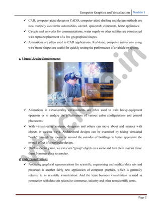 Computer Graphics and Visualization Module 1
Page 2
 CAD, computer-aided design or CADD, computer-aided drafting and design methods are
now routinely used in the automobiles, aircraft, spacecraft, computers, home appliances.
 Circuits and networks for communications, water supply or other utilities are constructed
with repeated placement of a few geographical shapes.
 Animations are often used in CAD applications. Real-time, computer animations using
wire-frame shapes are useful for quickly testing the performance of a vehicle or system.
c. Virtual-Reality Environments
 Animations in virtual-reality environments are often used to train heavy-equipment
operators or to analyze the effectiveness of various cabin configurations and control
placements.
 With virtual-reality systems, designers and others can move about and interact with
objects in various ways. Architectural designs can be examined by taking simulated
“walk” through the rooms or around the outsides of buildings to better appreciate the
overall effect of a particular design.
 With a special glove, we can even “grasp” objects in a scene and turn them over or move
them from one place to another.
d. Data Visualizations
 Producing graphical representations for scientific, engineering and medical data sets and
processes is another fairly new application of computer graphics, which is generally
referred to as scientific visualization. And the term business visualization is used in
connection with data sets related to commerce, industry and other nonscientific areas.
v
t
u
c
l
o
u
d
.
i
n
 