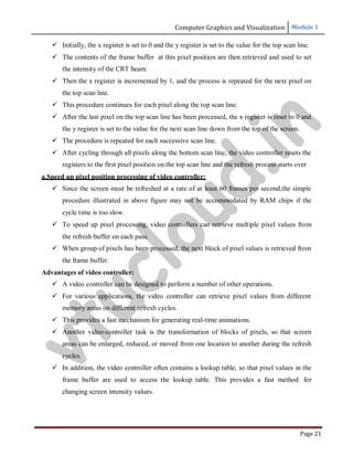 Computer Graphics and Visualization Module 1
Page 21
 Initially, the x register is set to 0 and the y register is set to the value for the top scan line.
 The contents of the frame buffer at this pixel position are then retrieved and used to set
the intensity of the CRT beam.
 Then the x register is incremented by 1, and the process is repeated for the next pixel on
the top scan line.
 This procedure continues for each pixel along the top scan line.
 After the last pixel on the top scan line has been processed, the x register is reset to 0 and
the y register is set to the value for the next scan line down from the top of the screen.
 The procedure is repeated for each successive scan line.
 After cycling through all pixels along the bottom scan line, the video controller resets the
registers to the first pixel position on the top scan line and the refresh process starts over
a.Speed up pixel position processing of video controller:
 Since the screen must be refreshed at a rate of at least 60 frames per second,the simple
procedure illustrated in above figure may not be accommodated by RAM chips if the
cycle time is too slow.
 To speed up pixel processing, video controllers can retrieve multiple pixel values from
the refresh buffer on each pass.
 When group of pixels has been processed, the next block of pixel values is retrieved from
the frame buffer.
Advantages of video controller:
 A video controller can be designed to perform a number of other operations.
 For various applications, the video controller can retrieve pixel values from different
memory areas on different refresh cycles.
 This provides a fast mechanism for generating real-time animations.
 Another video-controller task is the transformation of blocks of pixels, so that screen
areas can be enlarged, reduced, or moved from one location to another during the refresh
cycles.
 In addition, the video controller often contains a lookup table, so that pixel values in the
frame buffer are used to access the lookup table. This provides a fast method for
changing screen intensity values.
v
t
u
c
l
o
u
d
.
i
n
 