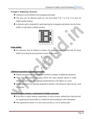 Computer Graphics and Visualization Module 1
Page 23
Example 2: displaying a character
 Characters can be defined with rectangular pixel grids
 The array size for character grids can vary from about 5 by 7 to 9 by 12 or more for
higher-quality displays.
 A character grid is displayed by superimposing the rectangular grid pattern into the frame
buffer at a specified coordinate position.
Using outline:
 For characters that are defined as outlines, the shapes are scan-converted into the frame
buffer by locating the pixel positions closest to the outline.
Additional operations of Display processors:
 Display processors are also designed to perform a number of additional operations.
 These functions include generating various line styles (dashed, dotted, or solid),
displaying color areas, and applying transformations to the objects in a scene.
 Display processors are typically designed to interface with interactive input devices, such
as a mouse.
Methods to reduce memory requirements in display processor:
 In an effort to reduce memory requirements in raster systems, methods have been devised
for organizing the frame buffer as a linked list and encoding the color information.
 One organization scheme is to store each scan line as a set of number pairs.
v
t
u
c
l
o
u
d
.
i
n
 