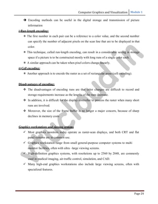 Computer Graphics and Visualization Module 1
Page 24
 Encoding methods can be useful in the digital storage and transmission of picture
information
i)Run-length encoding:
 The first number in each pair can be a reference to a color value, and the second number
can specify the number of adjacent pixels on the scan line that are to be displayed in that
color.
 This technique, called run-length encoding, can result in a considerable saving in storage
space if a picture is to be constructed mostly with long runs of a single color each.
 A similar approach can be taken when pixel colors change linearly.
ii)Cell encoding:
 Another approach is to encode the raster as a set of rectangular areas (cell encoding).
Disadvantages of encoding:
 The disadvantages of encoding runs are that color changes are difficult to record and
storage requirements increase as the lengths of the runs decrease.
 In addition, it is difficult for the display controller to process the raster when many short
runs are involved.
 Moreover, the size of the frame buffer is no longer a major concern, because of sharp
declines in memory costs
Graphics workstations and viewing systems
 Most graphics monitors today operate as raster-scan displays, and both CRT and flat
panel systems are in common use.
 Graphics workstation range from small general-purpose computer systems to multi
monitor facilities, often with ultra –large viewing screens.
 High-definition graphics systems, with resolutions up to 2560 by 2048, are commonly
used in medical imaging, air-traffic control, simulation, and CAD.
 Many high-end graphics workstations also include large viewing screens, often with
specialized features.
v
t
u
c
l
o
u
d
.
i
n
 