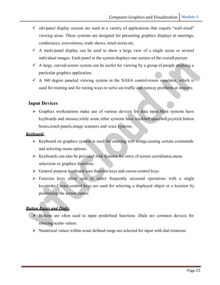 Computer Graphics and Visualization Module 1
Page 25
 ulti-panel display screens are used in a variety of applications that require “wall-sized”
viewing areas. These systems are designed for presenting graphics displays at meetings,
conferences, conventions, trade shows, retail stores etc.
 A multi-panel display can be used to show a large view of a single scene or several
individual images. Each panel in the system displays one section of the overall picture
 A large, curved-screen system can be useful for viewing by a group of people studying a
particular graphics application.
 A 360 degree paneled viewing system in the NASA control-tower simulator, which is
used for training and for testing ways to solve air-traffic and runway problems at airports.
Input Devices
 Graphics workstations make use of various devices for data input.Most systems have
keyboards and mouses,while some other systems have trackball,spaceball,joystick,button
boxes,touch panels,image scanners and voice systems.
Keyboard:
 Keyboard on graphics system is used for entering text strings,issuing certain commands
and selecting menu options.
 Keyboards can also be provided with features for entry of screen coordinates,menu
selections or graphics functions.
 General purpose keyboard uses function keys and cursor-control keys.
 Function keys allow user to select frequently accessed operations with a single
keystroke.Cursor-control keys are used for selecting a displayed object or a location by
positioning the screen cursor.
Button Boxes and Dials:
 Buttons are often used to input predefined functions .Dials are common devices for
entering scalar values.
 Numerical values within some defined range are selected for input with dial rotations.
v
t
u
c
l
o
u
d
.
i
n
 