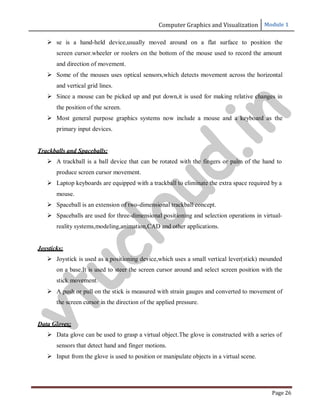 Computer Graphics and Visualization Module 1
Page 26
 se is a hand-held device,usually moved around on a flat surface to position the
screen cursor.wheeler or roolers on the bottom of the mouse used to record the amount
and direction of movement.
 Some of the mouses uses optical sensors,which detects movement across the horizontal
and vertical grid lines.
 Since a mouse can be picked up and put down,it is used for making relative changes in
the position of the screen.
 Most general purpose graphics systems now include a mouse and a keyboard as the
primary input devices.
Trackballs and Spaceballs:
 A trackball is a ball device that can be rotated with the fingers or palm of the hand to
produce screen cursor movement.
 Laptop keyboards are equipped with a trackball to eliminate the extra space required by a
mouse.
 Spaceball is an extension of two-dimensional trackball concept.
 Spaceballs are used for three-dimensional positioning and selection operations in virtual-
reality systems,modeling,animation,CAD and other applications.
Joysticks:
 Joystick is used as a positioning device,which uses a small vertical lever(stick) mounded
on a base.It is used to steer the screen cursor around and select screen position with the
stick movement.
 A push or pull on the stick is measured with strain gauges and converted to movement of
the screen cursor in the direction of the applied pressure.
Data Gloves:
 Data glove can be used to grasp a virtual object.The glove is constructed with a series of
sensors that detect hand and finger motions.
 Input from the glove is used to position or manipulate objects in a virtual scene.
v
t
u
c
l
o
u
d
.
i
n
 
