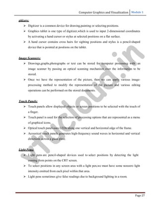 Computer Graphics and Visualization Module 1
Page 27
gitizers:
 Digitizer is a common device for drawing,painting or selecting positions.
 Graphics tablet is one type of digitizer,which is used to input 2-dimensional coordinates
by activating a hand cursor or stylus at selected positions on a flat surface.
 A hand cursor contains cross hairs for sighting positions and stylus is a pencil-shaped
device that is pointed at positions on the tablet.
Image Scanners:
 Drawings,graphs,photographs or text can be stored for computer processing with an
image scanner by passing an optical scanning mechanism over the information to be
stored.
 Once we have the representation of the picture, then we can apply various image-
processing method to modify the representation of the picture and various editing
operations can be performed on the stored documents.
Touch Panels:
 Touch panels allow displayed objects or screen positions to be selected with the touch of
a finger.
 Touch panel is used for the selection of processing options that are represented as a menu
of graphical icons.
 Optical touch panel-uses LEDs along one vertical and horizontal edge of the frame.
 Acoustical touch panels generates high-frequency sound waves in horizontal and vertical
directions across a glass plate.
Light Pens:
 Light pens are pencil-shaped devices used to select positions by detecting the light
coming from points on the CRT screen.
 To select positions in any screen area with a light pen,we must have some nonzero light
intensity emitted from each pixel within that area.
 Light pens sometimes give false readings due to background lighting in a room.
v
t
u
c
l
o
u
d
.
i
n
 