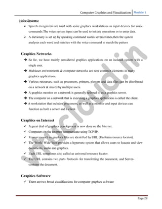 Computer Graphics and Visualization Module 1
Page 28
Voice Systems:
 Speech recognizers are used with some graphics workstations as input devices for voice
commands.The voice system input can be used to initiate operations or to enter data.
 A dictionary is set up by speaking command words several times,then the system
analyses each word and matches with the voice command to match the pattern
Graphics Networks
 So far, we have mainly considered graphics applications on an isolated system with a
single user.
 Multiuser environments & computer networks are now common elements in many
graphics applications.
 Various resources, such as processors, printers, plotters and data files can be distributed
on a network & shared by multiple users.
 A graphics monitor on a network is generally referred to as a graphics server.
 The computer on a network that is executing a graphics application is called the client.
 A workstation that includes processors, as well as a monitor and input devices can
function as both a server and a client.
Graphics on Internet
 A great deal of graphics development is now done on the Internet.
 Computers on the Internet communicate using TCP/IP.
 Resources such as graphics files are identified by URL (Uniform resource locator).
 The World Wide Web provides a hypertext system that allows users to loacate and view
documents, audio and graphics.
 Each URL sometimes also called as universal resource locator.
 The URL contains two parts Protocol- for transferring the document, and Server-
contains the document.
Graphics Software
 There are two broad classifications for computer-graphics software
v
t
u
c
l
o
u
d
.
i
n
 