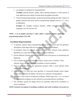 Computer Graphics and Visualization Module 1
Page 29
1. ose packages are designed for nonprogrammers
Example: generate pictures, graphs, charts, painting programs or CAD systems in
some application area without worrying about the graphics procedure
2. General programming packages: general programming package provides a library of
graphics functions that can be used in a programming language such as C, C++, Java,
or FORTRAN.
Example: GL (Graphics Library), OpenGL, VRML (Virtual-Reality Modeling
Language), Java 2D And Java 3D
NOTE: A set of graphics functions is often called a computer-graphics application
programming interface (CG API)
Coordinate Representations
 To generate a picture using a programming package we first need to give the geometric
descriptions of the objects that are to be displayed known as coordinates.
 If coordinate values for a picture are given in some other reference frame (spherical,
hyperbolic, etc.), they must be converted to Cartesian coordinates.
 Several different Cartesian reference frames are used in the process of constructing and
displaying
 First we define the shapes of individual objects, such as trees or furniture, These
reference frames are called modeling coordinates or local coordinates
 Then we place the objects into appropriate locations within a scene reference frame
called world coordinates.
 After all parts of a scene have been specified, it is processed through various output-
device reference frames for display. This process is called the viewing pipeline.
 The scene is then stored in normalized coordinates. Which range from −1 to 1 or from 0
to 1 Normalized coordinates are also referred to as normalized device coordinates.
 The coordinate systems for display devices are generally called device coordinates, or
screen coordinates.
NOTE: Geometric descriptions in modeling coordinates and world coordinates can be given in
v
t
u
c
l
o
u
d
.
i
n
 