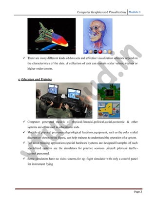 Computer Graphics and Visualization Module 1
Page 3
 There are many different kinds of data sets and effective visualization schemes depend on
the characteristics of the data. A collection of data can contain scalar values, vectors or
higher-order tensors.
e. Education and Training
 Computer generated models of physical,financial,political,social,economic & other
systems are often used as educational aids.
 Models of physical processes physiological functions,equipment, such as the color coded
diagram as shown in the figure, can help trainees to understand the operation of a system.
 For some training applications,special hardware systems are designed.Examples of such
specialized systems are the simulators for practice sessions ,aircraft pilots,air traffic-
control personnel.
 Some simulators have no video screens,for eg: flight simulator with only a control panel
for instrument flying
v
t
u
c
l
o
u
d
.
i
n
 