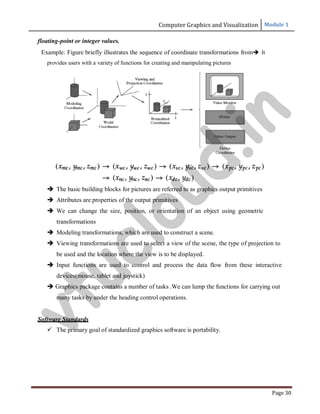 Computer Graphics and Visualization Module 1
Page 30
floating-point or integer values.
Example: Figure briefly illustrates the sequence of coordinate transformations from It
provides users with a variety of functions for creating and manipulating pictures
 The basic building blocks for pictures are referred to as graphics output primitives
 Attributes are properties of the output primitives
 We can change the size, position, or orientation of an object using geometric
transformations
 Modeling transformations, which are used to construct a scene.
 Viewing transformations are used to select a view of the scene, the type of projection to
be used and the location where the view is to be displayed.
 Input functions are used to control and process the data flow from these interactive
devices(mouse, tablet and joystick)
 Graphics package contains a number of tasks .We can lump the functions for carrying out
many tasks by under the heading control operations.
Software Standards
 The primary goal of standardized graphics software is portability.
v
t
u
c
l
o
u
d
.
i
n
 