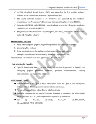 Computer Graphics and Visualization Module 1
Page 31
 In 1984, Graphical Kernel System (GKS) was adopted as the first graphics software
standard by the International Standards Organization (ISO)
 The second software standard to be developed and approved by the standards
organizations was Programmer’s Hierarchical Interactive Graphics System (PHIGS).
 Extension of PHIGS, called PHIGS+, was developed to provide 3-D surface rendering
capabilities not available in PHIGS.
 The graphics workstations from Silicon Graphics, Inc. (SGI), came with a set of routines
called GL (Graphics Library)
Other Graphics Packages
 Many other computer-graphics programming libraries have been developed for
1. general graphics routines
2. Some are aimed at specific applications (animation, virtual reality, etc.)
Example: Open Inventor Virtual-Reality Modeling Language (VRML).
We can create 2-D scenes with in Java applets (java2D, Java 3D)
Introduction To OpenGL
 OpenGL basic(core) library :-A basic library of functions is provided in OpenGL for
specifying graphics primitives, attributes, geometric transformations, viewing
transformations, and many other operations.
Basic OpenGL Syntax
 Function names in the OpenGL basic library (also called the OpenGL core library) are
prefixed with gl. The component word first letter is capitalized.
 For eg:- glBegin, glClear, glCopyPixels, glPolygonMode
 Symbolic constants that are used with certain functions as parameters are all in capital
letters, preceded by “GL”, and component are separated by underscore.
 For eg:- GL_2D, GL_RGB, GL_CCW, GL_POLYGON,
GL_AMBIENT_AND_DIFFUSE.
v
t
u
c
l
o
u
d
.
i
n
 