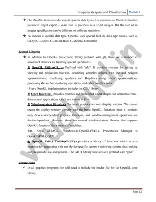 Computer Graphics and Visualization Module 1
Page 32
 The OpenGL functions also expect specific data types. For example, an OpenGL function
parameter might expect a value that is specified as a 32-bit integer. But the size of an
integer specification can be different on different machines.
 To indicate a specific data type, OpenGL uses special built-in, data-type names, such as
GLbyte, GLshort, GLint, GLfloat, GLdouble, Glboolean
Related Libraries
 In addition to OpenGL basic(core) library(prefixed with gl), there are a number of
associated libraries for handling special operations:-
1) OpenGL Utility(GLU):- Prefixed with “glu”. It provides routines for setting up
viewing and projection matrices, describing complex objects with line and polygon
approximations, displaying quadrics and B-splines using linear approximations,
processing the surface-rendering operations, and other complex tasks.
-Every OpenGL implementation includes the GLU library
2) Open Inventor:- provides routines and predefined object shapes for interactive three-
dimensional applications which are written in C++.
3) Window-system libraries:- To create graphics we need display window. We cannot
create the display window directly with the basic OpenGL functions since it contains
only device-independent graphics functions, and window-management operations are
device-dependent. However, there are several window-system libraries that supports
OpenGL functions for a variety of machines.
Eg:- Apple GL(AGL), Windows-to-OpenGL(WGL), Presentation Manager to
OpenGL(PGL), GLX.
4) OpenGL Utility Toolkit(GLUT):- provides a library of functions which acts as
interface for interacting with any device specific screen-windowing system, thus making
our program device-independent. The GLUT library functions are prefixed with “glut”.
Header Files
 In all graphics programs, we will need to include the header file for the OpenGL core
library.
v
t
u
c
l
o
u
d
.
i
n
 