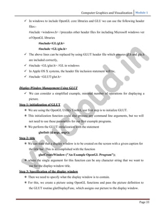Computer Graphics and Visualization Module 1
Page 33
 In windows to include OpenGL core libraries and GLU we can use the following header
files:-
#include <windows.h> //precedes other header files for including Microsoft windows ver
of OpenGL libraries
#include<GL/gl.h>
#include <GL/glu.h>
 The above lines can be replaced by using GLUT header file which ensures gl.h and glu.h
are included correctly,
 #include <GL/glut.h> //GL in windows
 In Apple OS X systems, the header file inclusion statement will be,
 #include <GLUT/glut.h>
Display-Window Management Using GLUT
 We can consider a simplified example, minimal number of operations for displaying a
picture.
Step 1: initialization of GLUT
 We are using the OpenGL Utility Toolkit, our first step is to initialize GLUT.
 This initialization function could also process any command line arguments, but we will
not need to use these parameters for our first example programs.
 We perform the GLUT initialization with the statement
glutInit (&argc, argv);
Step 2: title
 We can state that a display window is to be created on the screen with a given caption for
the title bar. This is accomplished with the function
glutCreateWindow ("An Example OpenGL Program");
 where the single argument for this function can be any character string that we want to
use for the display-window title.
Step 3: Specification of the display window
 Then we need to specify what the display window is to contain.
 For this, we create a picture using OpenGL functions and pass the picture definition to
the GLUT routine glutDisplayFunc, which assigns our picture to the display window.
v
t
u
c
l
o
u
d
.
i
n
 