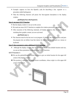 Computer Graphics and Visualization Module 1
Page 34
 Example: suppose we have the OpenGL code for describing a line segment in a
procedure called lineSegment.
 Then the following function call passes the line-segment description to the display
window:
glutDisplayFunc (lineSegment);
Step 4: one more GLUT function
 But the display window is not yet on the screen.
 We need one more GLUT function to complete the window-processing operations.
 After execution of the following statement, all display windows that we have created,
including their graphic content, are now activated:
glutMainLoop ( );
 This function must be the last one in our program. It displays the initial graphics and puts
the program into an infinite loop that checks for input from devices such as a mouse or
keyboard.
Step 5: these parameters using additional GLUT functions
 Although the display window that we created will be in some default location and size,
we can set these parameters using additional GLUT functions.
GLUT Function 1:
 We use the glutInitWindowPosition function to give an initial location for the upper left
corner of the display window.
 This position is specified in integer screen coordinates, whose origin is at the upper-left
corner of the screen.
v
t
u
c
l
o
u
d
.
i
n
 