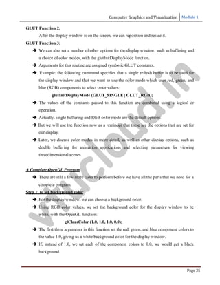 Computer Graphics and Visualization Module 1
Page 35
GLUT Function 2:
After the display window is on the screen, we can reposition and resize it.
GLUT Function 3:
 We can also set a number of other options for the display window, such as buffering and
a choice of color modes, with the glutInitDisplayMode function.
 Arguments for this routine are assigned symbolic GLUT constants.
 Example: the following command specifies that a single refresh buffer is to be used for
the display window and that we want to use the color mode which uses red, green, and
blue (RGB) components to select color values:
glutInitDisplayMode (GLUT_SINGLE | GLUT_RGB);
 The values of the constants passed to this function are combined using a logical or
operation.
 Actually, single buffering and RGB color mode are the default options.
 But we will use the function now as a reminder that these are the options that are set for
our display.
 Later, we discuss color modes in more detail, as well as other display options, such as
double buffering for animation applications and selecting parameters for viewing
threedimensional scenes.
A Complete OpenGL Program
 There are still a few more tasks to perform before we have all the parts that we need for a
complete program.
Step 1: to set background color
 For the display window, we can choose a background color.
 Using RGB color values, we set the background color for the display window to be
white, with the OpenGL function:
glClearColor (1.0, 1.0, 1.0, 0.0);
 The first three arguments in this function set the red, green, and blue component colors to
the value 1.0, giving us a white background color for the display window.
 If, instead of 1.0, we set each of the component colors to 0.0, we would get a black
background.
v
t
u
c
l
o
u
d
.
i
n
 