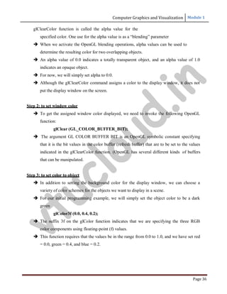 Computer Graphics and Visualization Module 1
Page 36
glClearColor function is called the alpha value for the
specified color. One use for the alpha value is as a “blending” parameter
 When we activate the OpenGL blending operations, alpha values can be used to
determine the resulting color for two overlapping objects.
 An alpha value of 0.0 indicates a totally transparent object, and an alpha value of 1.0
indicates an opaque object.
 For now, we will simply set alpha to 0.0.
 Although the glClearColor command assigns a color to the display window, it does not
put the display window on the screen.
Step 2: to set window color
 To get the assigned window color displayed, we need to invoke the following OpenGL
function:
glClear (GL_COLOR_BUFFER_BIT);
 The argument GL COLOR BUFFER BIT is an OpenGL symbolic constant specifying
that it is the bit values in the color buffer (refresh buffer) that are to be set to the values
indicated in the glClearColor function. (OpenGL has several different kinds of buffers
that can be manipulated.
Step 3: to set color to object
 In addition to setting the background color for the display window, we can choose a
variety of color schemes for the objects we want to display in a scene.
 For our initial programming example, we will simply set the object color to be a dark
green
glColor3f (0.0, 0.4, 0.2);
 The suffix 3f on the glColor function indicates that we are specifying the three RGB
color components using floating-point (f) values.
 This function requires that the values be in the range from 0.0 to 1.0, and we have set red
= 0.0, green = 0.4, and blue = 0.2.
v
t
u
c
l
o
u
d
.
i
n
 