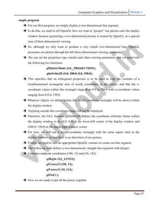 Computer Graphics and Visualization Module 1
Page 37
ample program
 For our first program, we simply display a two-dimensional line segment.
 To do this, we need to tell OpenGL how we want to “project” our picture onto the display
window because generating a two-dimensional picture is treated by OpenGL as a special
case of three-dimensional viewing.
 So, although we only want to produce a very simple two-dimensional line, OpenGL
processes our picture through the full three-dimensional viewing operations.
 We can set the projection type (mode) and other viewing parameters that we need with
the following two functions:
glMatrixMode (GL_PROJECTION);
gluOrtho2D (0.0, 200.0, 0.0, 150.0);
 This specifies that an orthogonal projection is to be used to map the contents of a
twodimensional rectangular area of world coordinates to the screen, and that the x-
coordinate values within this rectangle range from 0.0 to 200.0 with y-coordinate values
ranging from 0.0 to 150.0.
 Whatever objects we define within this world-coordinate rectangle will be shown within
the display window.
 Anything outside this coordinate range will not be displayed.
 Therefore, the GLU function gluOrtho2D defines the coordinate reference frame within
the display window to be (0.0, 0.0) at the lower-left corner of the display window and
(200.0, 150.0) at the upper-right window corner.
 For now, we will use a world-coordinate rectangle with the same aspect ratio as the
display window, so that there is no distortion of our picture.
 Finally, we need to call the appropriate OpenGL routines to create our line segment.
 The following code defines a two-dimensional, straight-line segment with integer,
 Cartesian endpoint coordinates (180, 15) and (10, 145).
glBegin (GL_LINES);
glVertex2i (180, 15);
glVertex2i (10, 145);
glEnd ( );
 Now we are ready to put all the pieces together:
v
t
u
c
l
o
u
d
.
i
n
 