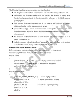 Computer Graphics and Visualization Module 1
Page 38
The following OpenGL program is organized into three functions.
 init: We place all initializations and related one-time parameter settings in function init.
 lineSegment: Our geometric description of the “picture” that we want to display is in
function lineSegment, which is the function that will be referenced by the GLUT function
glutDisplayFunc.
 main function main function contains the GLUT functions for setting up the display
window and getting our line segment onto the screen.
 glFlush: This is simply a routine to force execution of our OpenGL functions, which are
stored by computer systems in buffers in different locations,depending on how OpenGL
is implemented.
 The procedure lineSegment that we set up to describe our picture is referred to as a
display callback function.
 And this procedure is described as being “registered” by glutDisplayFunc as the routine
to invoke whenever the display window might need to be redisplayed.
Example: if the display window is moved.
Following program to display window and line segment generated by this program:
#include <GL/glut.h> // (or others, depending on the system in use)
void init (void)
{
glClearColor (1.0, 1.0, 1.0, 0.0); // Set display-window color to white.
glMatrixMode (GL_PROJECTION); // Set projection parameters.
gluOrtho2D (0.0, 200.0, 0.0, 150.0);
}
void lineSegment (void)
{
glClear (GL_COLOR_BUFFER_BIT); // Clear display window.
glColor3f (0.0, 0.4, 0.2); // Set line segment color to green.
glBegin (GL_LINES);
glVertex2i (180, 15); // Specify line-segment geometry.
glVertex2i (10, 145);
glEnd ( );
v
t
u
c
l
o
u
d
.
i
n
 