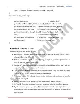 Computer Graphics and Visualization Module 1
Page 39
Flush ( ); // Process all OpenGL routines as quickly as possible.
}
void main (int argc, char** argv)
{
glutInit (&argc, argv); // Initialize GLUT.
glutInitDisplayMode (GLUT_SINGLE | GLUT_RGB); // Set display mode.
glutInitWindowPosition (50, 100); // Set top-left display-window position.
glutInitWindowSize (400, 300); // Set display-window width and height.
glutCreateWindow ("An Example OpenGL Program"); // Create display window.
init ( ); // Execute initialization procedure.
glutDisplayFunc (lineSegment); // Send graphics to display window.
glutMainLoop ( ); // Display everything and wait.
}
Coordinate Reference Frames
To describe a picture, we first decide upon
 A convenient Cartesian coordinate system, called the world-coordinate reference frame,
which could be either 2D or 3D.
 We then describe the objects in our picture by giving their geometric specifications in
terms of positions in world coordinates.
 Example: We define a straight-line segment with two endpoint positions, and a polygon
is specified with a set of positions for its vertices.
 These coordinate positions are stored in the scene description along with other info about
the objects, such as their color and their coordinate extents
 Co-ordinate extents :Co-ordinate extents are the minimum and maximum x, y, and z
values for each object.
 A set of coordinate extents is also described as a bounding box for an object.
 Ex:For a 2D figure, the coordinate extents are sometimes called its bounding rectangle.
 Objects are then displayed by passing the scene description to the viewing routines which
identify visible surfaces and map the objects to the frame buffer positions and then on the
video monitor.
v
t
u
c
l
o
u
d
.
i
n
 