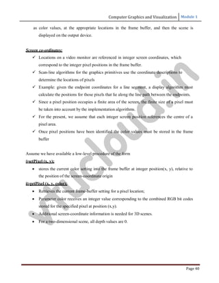 Computer Graphics and Visualization Module 1
Page 40
as color values, at the appropriate locations in the frame buffer, and then the scene is
displayed on the output device.
Screen co-ordinates:
 Locations on a video monitor are referenced in integer screen coordinates, which
correspond to the integer pixel positions in the frame buffer.
 Scan-line algorithms for the graphics primitives use the coordinate descriptions to
determine the locations of pixels
 Example: given the endpoint coordinates for a line segment, a display algorithm must
calculate the positions for those pixels that lie along the line path between the endpoints.
 Since a pixel position occupies a finite area of the screen, the finite size of a pixel must
be taken into account by the implementation algorithms.
 For the present, we assume that each integer screen position references the centre of a
pixel area.
 Once pixel positions have been identified the color values must be stored in the frame
buffer
Assume we have available a low-level procedure of the form
i)setPixel (x, y);
 stores the current color setting into the frame buffer at integer position(x, y), relative to
the position of the screen-coordinate origin
ii)getPixel (x, y, color);
 Retrieves the current frame-buffer setting for a pixel location;
 Parameter color receives an integer value corresponding to the combined RGB bit codes
stored for the specified pixel at position (x,y).
 Additional screen-coordinate information is needed for 3D scenes.
 For a two-dimensional scene, all depth values are 0.
v
t
u
c
l
o
u
d
.
i
n
 