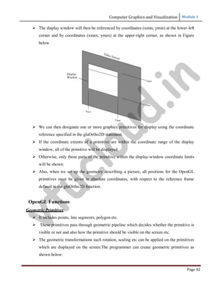Computer Graphics and Visualization Module 1
Page 42
 The display window will then be referenced by coordinates (xmin, ymin) at the lower-left
corner and by coordinates (xmax, ymax) at the upper-right corner, as shown in Figure
below
 We can then designate one or more graphics primitives for display using the coordinate
reference specified in the gluOrtho2D statement.
 If the coordinate extents of a primitive are within the coordinate range of the display
window, all of the primitive will be displayed.
 Otherwise, only those parts of the primitive within the display-window coordinate limits
will be shown.
 Also, when we set up the geometry describing a picture, all positions for the OpenGL
primitives must be given in absolute coordinates, with respect to the reference frame
defined in the gluOrtho2D function.
OpenGL Functions
Geometric Primitives:
 It includes points, line segments, polygon etc.
 These primitives pass through geometric pipeline which decides whether the primitive is
visible or not and also how the primitive should be visible on the screen etc.
 The geometric transformations such rotation, scaling etc can be applied on the primitives
which are displayed on the screen.The programmer can create geometric primitives as
shown below:
v
t
u
c
l
o
u
d
.
i
n
 