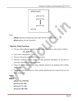 Computer Graphics and Visualization Module 1
Page 43
where:
glBegin indicates the beginning of the object that has to be displayed
glEnd indicates the end of primitive
OpenGL Point Functions
 The type within glBegin() specifies the type of the object and its value can be as follows:
GL_POINTS
 Each vertex is displayed as a point.
 The size of the point would be of at least one pixel.
 Then this coordinate position, along with other geometric descriptions we may have in
our scene, is passed to the viewing routines.
 Unless we specify other attribute values, OpenGL primitives are displayed with a default
size and color.
 The default color for primitives is white, and the default point size is equal to the size of a
single screen pixel
Syntax:
Case 1:
glBegin (GL_POINTS);
glVertex2i (50, 100);
glVertex2i (75, 150);
glVertex2i (100, 200);
v
t
u
c
l
o
u
d
.
i
n
 
