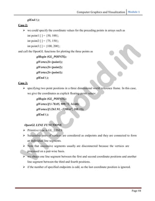 Computer Graphics and Visualization Module 1
Page 44
glEnd ( );
Case 2:
 we could specify the coordinate values for the preceding points in arrays such as
int point1 [ ] = {50, 100};
int point2 [ ] = {75, 150};
int point3 [ ] = {100, 200};
and call the OpenGL functions for plotting the three points as
glBegin (GL_POINTS);
glVertex2iv (point1);
glVertex2iv (point2);
glVertex2iv (point3);
glEnd ( );
Case 3:
 specifying two point positions in a three dimensional world reference frame. In this case,
we give the coordinates as explicit floating-point values:
glBegin (GL_POINTS);
glVertex3f (-78.05, 909.72, 14.60);
glVertex3f (261.91, -5200.67, 188.33);
glEnd ( );
OpenGL LINE FUNCTIONS
 Primitive type is GL_LINES
 Successive pairs of vertices are considered as endpoints and they are connected to form
an individual line segments.
 Note that successive segments usually are disconnected because the vertices are
processed on a pair-wise basis.
 we obtain one line segment between the first and second coordinate positions and another
line segment between the third and fourth positions.
 if the number of specified endpoints is odd, so the last coordinate position is ignored.
v
t
u
c
l
o
u
d
.
i
n
 