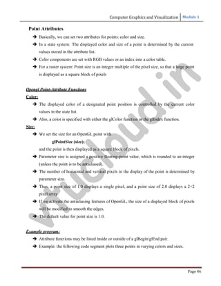 Computer Graphics and Visualization Module 1
Page 46
Point Attributes
 Basically, we can set two attributes for points: color and size.
 In a state system: The displayed color and size of a point is determined by the current
values stored in the attribute list.
 Color components are set with RGB values or an index into a color table.
 For a raster system: Point size is an integer multiple of the pixel size, so that a large point
is displayed as a square block of pixels
Opengl Point-Attribute Functions
Color:
 The displayed color of a designated point position is controlled by the current color
values in the state list.
 Also, a color is specified with either the glColor function or the glIndex function.
Size:
 We set the size for an OpenGL point with
glPointSize (size);
and the point is then displayed as a square block of pixels.
 Parameter size is assigned a positive floating-point value, which is rounded to an integer
(unless the point is to be antialiased).
 The number of horizontal and vertical pixels in the display of the point is determined by
parameter size.
 Thus, a point size of 1.0 displays a single pixel, and a point size of 2.0 displays a 2×2
pixel array.
 If we activate the antialiasing features of OpenGL, the size of a displayed block of pixels
will be modified to smooth the edges.
 The default value for point size is 1.0.
Example program:
 Attribute functions may be listed inside or outside of a glBegin/glEnd pair.
 Example: the following code segment plots three points in varying colors and sizes.
v
t
u
c
l
o
u
d
.
i
n
 