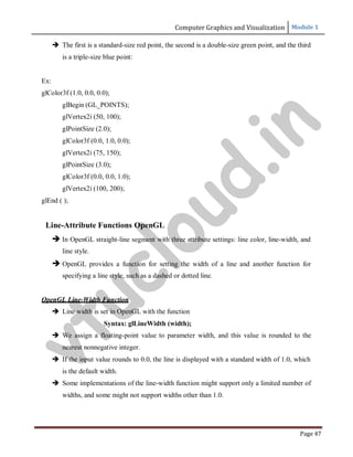 Computer Graphics and Visualization Module 1
Page 47
 The first is a standard-size red point, the second is a double-size green point, and the third
is a triple-size blue point:
Ex:
glColor3f (1.0, 0.0, 0.0);
glBegin (GL_POINTS);
glVertex2i (50, 100);
glPointSize (2.0);
glColor3f (0.0, 1.0, 0.0);
glVertex2i (75, 150);
glPointSize (3.0);
glColor3f (0.0, 0.0, 1.0);
glVertex2i (100, 200);
glEnd ( );
Line-Attribute Functions OpenGL
 In OpenGL straight-line segment with three attribute settings: line color, line-width, and
line style.
 OpenGL provides a function for setting the width of a line and another function for
specifying a line style, such as a dashed or dotted line.
OpenGL Line-Width Function
 Line width is set in OpenGL with the function
Syntax: glLineWidth (width);
 We assign a floating-point value to parameter width, and this value is rounded to the
nearest nonnegative integer.
 If the input value rounds to 0.0, the line is displayed with a standard width of 1.0, which
is the default width.
 Some implementations of the line-width function might support only a limited number of
widths, and some might not support widths other than 1.0.
v
t
u
c
l
o
u
d
.
i
n
 