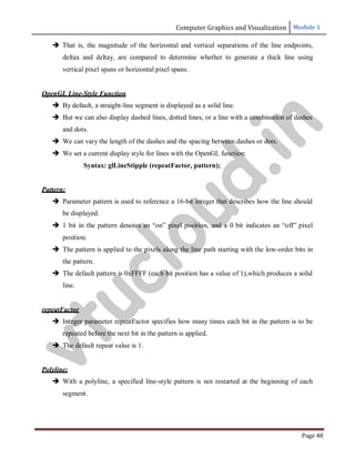 Computer Graphics and Visualization Module 1
Page 48
 That is, the magnitude of the horizontal and vertical separations of the line endpoints,
deltax and deltay, are compared to determine whether to generate a thick line using
vertical pixel spans or horizontal pixel spans.
OpenGL Line-Style Function
 By default, a straight-line segment is displayed as a solid line.
 But we can also display dashed lines, dotted lines, or a line with a combination of dashes
and dots.
 We can vary the length of the dashes and the spacing between dashes or dots.
 We set a current display style for lines with the OpenGL function:
Syntax: glLineStipple (repeatFactor, pattern);
Pattern:
 Parameter pattern is used to reference a 16-bit integer that describes how the line should
be displayed.
 1 bit in the pattern denotes an “on” pixel position, and a 0 bit indicates an “off” pixel
position.
 The pattern is applied to the pixels along the line path starting with the low-order bits in
the pattern.
 The default pattern is 0xFFFF (each bit position has a value of 1),which produces a solid
line.
repeatFactor
 Integer parameter repeatFactor specifies how many times each bit in the pattern is to be
repeated before the next bit in the pattern is applied.
 The default repeat value is 1.
Polyline:
 With a polyline, a specified line-style pattern is not restarted at the beginning of each
segment.
v
t
u
c
l
o
u
d
.
i
n
 