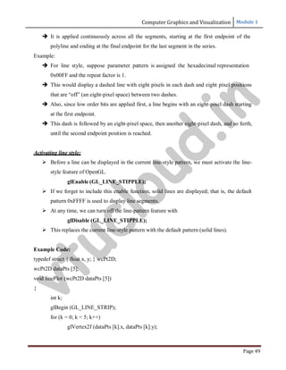 Computer Graphics and Visualization Module 1
Page 49
 It is applied continuously across all the segments, starting at the first endpoint of the
polyline and ending at the final endpoint for the last segment in the series.
Example:
 For line style, suppose parameter pattern is assigned the hexadecimal representation
0x00FF and the repeat factor is 1.
 This would display a dashed line with eight pixels in each dash and eight pixel positions
that are “off” (an eight-pixel space) between two dashes.
 Also, since low order bits are applied first, a line begins with an eight-pixel dash starting
at the first endpoint.
 This dash is followed by an eight-pixel space, then another eight-pixel dash, and so forth,
until the second endpoint position is reached.
Activating line style:
 Before a line can be displayed in the current line-style pattern, we must activate the line-
style feature of OpenGL.
glEnable (GL_LINE_STIPPLE);
 If we forget to include this enable function, solid lines are displayed; that is, the default
pattern 0xFFFF is used to display line segments.
 At any time, we can turn off the line-pattern feature with
glDisable (GL_LINE_STIPPLE);
 This replaces the current line-style pattern with the default pattern (solid lines).
Example Code:
typedef struct { float x, y; } wcPt2D;
wcPt2D dataPts [5];
void linePlot (wcPt2D dataPts [5])
{
int k;
glBegin (GL_LINE_STRIP);
for (k = 0; k < 5; k++)
glVertex2f (dataPts [k].x, dataPts [k].y);
v
t
u
c
l
o
u
d
.
i
n
 