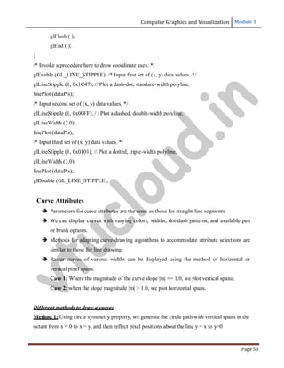 Computer Graphics and Visualization Module 1
Page 50
glFlush ( );
glEnd ( );
}
/* Invoke a procedure here to draw coordinate axes. */
glEnable (GL_LINE_STIPPLE); /* Input first set of (x, y) data values. */
glLineStipple (1, 0x1C47); // Plot a dash-dot, standard-width polyline.
linePlot (dataPts);
/* Input second set of (x, y) data values. */
glLineStipple (1, 0x00FF); / / Plot a dashed, double-width polyline.
glLineWidth (2.0);
linePlot (dataPts);
/* Input third set of (x, y) data values. */
glLineStipple (1, 0x0101); // Plot a dotted, triple-width polyline.
glLineWidth (3.0);
linePlot (dataPts);
glDisable (GL_LINE_STIPPLE);
Curve Attributes
 Parameters for curve attributes are the same as those for straight-line segments.
 We can display curves with varying colors, widths, dot-dash patterns, and available pen
or brush options.
 Methods for adapting curve-drawing algorithms to accommodate attribute selections are
similar to those for line drawing.
 Raster curves of various widths can be displayed using the method of horizontal or
vertical pixel spans.
Case 1: Where the magnitude of the curve slope |m| <= 1.0, we plot vertical spans;
Case 2: when the slope magnitude |m| > 1.0, we plot horizontal spans.
Different methods to draw a curve:
Method 1: Using circle symmetry property, we generate the circle path with vertical spans in the
octant from x = 0 to x = y, and then reflect pixel positions about the line y = x to y=0
v
t
u
c
l
o
u
d
.
i
n
 