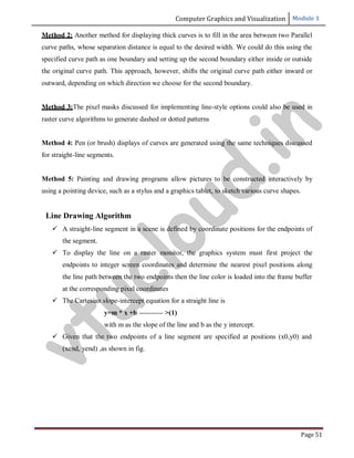 Computer Graphics and Visualization Module 1
Page 51
Method 2: Another method for displaying thick curves is to fill in the area between two Parallel
curve paths, whose separation distance is equal to the desired width. We could do this using the
specified curve path as one boundary and setting up the second boundary either inside or outside
the original curve path. This approach, however, shifts the original curve path either inward or
outward, depending on which direction we choose for the second boundary.
Method 3:The pixel masks discussed for implementing line-style options could also be used in
raster curve algorithms to generate dashed or dotted patterns
Method 4: Pen (or brush) displays of curves are generated using the same techniques discussed
for straight-line segments.
Method 5: Painting and drawing programs allow pictures to be constructed interactively by
using a pointing device, such as a stylus and a graphics tablet, to sketch various curve shapes.
Line Drawing Algorithm
 A straight-line segment in a scene is defined by coordinate positions for the endpoints of
the segment.
 To display the line on a raster monitor, the graphics system must first project the
endpoints to integer screen coordinates and determine the nearest pixel positions along
the line path between the two endpoints then the line color is loaded into the frame buffer
at the corresponding pixel coordinates
 The Cartesian slope-intercept equation for a straight line is
y=m * x +b ---------- >(1)
with m as the slope of the line and b as the y intercept.
 Given that the two endpoints of a line segment are specified at positions (x0,y0) and
(xend, yend) ,as shown in fig.
v
t
u
c
l
o
u
d
.
i
n
 